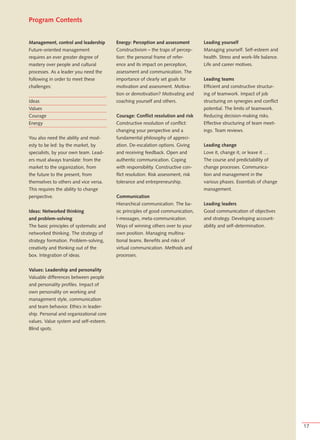 Program Contents


Management, control and leadership       Energy: Perception and assessment         Leading yourself
Future-oriented management               Constructivism – the traps of percep-     Managing yourself. Self-esteem and
requires an ever greater degree of       tion: the personal frame of refer-        health. Stress and work-life balance.
mastery over people and cultural         ence and its impact on perception,        Life and career motives.
processes. As a leader you need the      assessment and communication. The
following in order to meet these         importance of clearly set goals for       Leading teams
challenges:                              motivation and assessment. Motiva-        Efficient and constructive structur-
                                         tion or demotivation? Motivating and      ing of teamwork. Impact of job
Ideas                                    coaching yourself and others.             structuring on synergies and conflict
Values                                                                             potential. The limits of teamwork.
Courage                                  Courage: Conflict resolution and risk     Reducing decision-making risks.
Energy                                   Constructive resolution of conflict:      Effective structuring of team meet-
                                         changing your perspective and a           ings. Team reviews.
You also need the ability and mod-       fundamental philosophy of appreci-
esty to be led: by the market, by        ation. De-escalation options. Giving      Leading change
specialists, by your own team. Lead-     and receiving feedback. Open and          Love it, change it, or leave it …
ers must always translate: from the      authentic communication. Coping           The course and predictability of
market to the organization, from         with responsibility. Constructive con-    change processes. Communica-
the future to the present, from          flict resolution. Risk assessment, risk   tion and management in the
themselves to others and vice versa.     tolerance and entrepreneurship.           various phases. Essentials of change
This requires the ability to change                                                management.
perspective.                             Communication
                                         Hierarchical communication. The ba-       Leading leaders
Ideas: Networked thinking                sic principles of good communication,     Good communication of objectives
and problem-solving                      I-messages, meta-communication.           and strategy. Developing account-
The basic principles of systematic and   Ways of winning others over to your       ability and self-determination.
networked thinking. The strategy of      own position. Managing multina-
strategy formation. Problem-solving,     tional teams. Benefits and risks of
creativity and thinking out of the       virtual communication. Methods and
box. Integration of ideas.               processes.


Values: Leadership and personality
Valuable differences between people
and personality profiles. Impact of
own personality on working and
management style, communication
and team behavior. Ethics in leader-
ship. Personal and organizational core
values. Value system and self-esteem.
Blind spots.




                                                                                                                           17
 