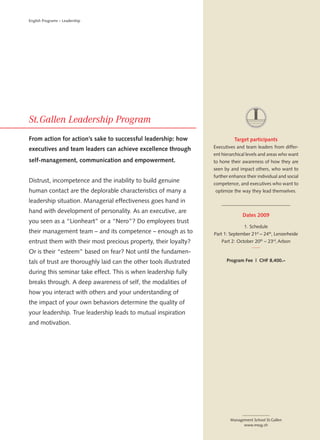 English Programs – Leadership




From action for action’s sake to successful leadership: how                   Target participants
executives and team leaders can achieve excellence through          Executives and team leaders from differ-
                                                                    ent hierarchical levels and areas who want
self-management, communication and empowerment.                     to hone their awareness of how they are
                                                                    seen by and impact others, who want to
                                                                    further enhance their individual and social
Distrust, incompetence and the inability to build genuine           competence, and executives who want to
human contact are the deplorable characteristics of many a          optimize the way they lead themselves.

leadership situation. Managerial effectiveness goes hand in
hand with development of personality. As an executive, are
                                                                                  Dates 2009
you seen as a “Lionheart” or a “Nero”? Do employees trust
                                                                                   1. Schedule
their management team – and its competence – enough as to           Part 1: September 21st – 24th, Lenzerheide
entrust them with their most precious property, their loyalty?          Part 2: October 20th – 23rd, Arbon

Or is their “esteem” based on fear? Not until the fundamen-
tals of trust are thoroughly laid can the other tools illustrated         Program Fee | CHF 8,400.–

during this seminar take effect. This is when leadership fully
breaks through. A deep awareness of self, the modalities of
how you interact with others and your understanding of
the impact of your own behaviors determine the quality of
your leadership. True leadership leads to mutual inspiration
and motivation.




                                                                            Management School St.Gallen
                                                                                  www.mssg.ch
 