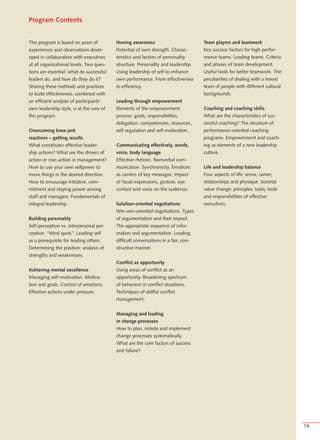 Program Contents


This program is based on years of         Honing awareness                          Team players and teamwork
experiences and observations devel-       Potential of own strength. Charac-        Key success factors for high perfor-
oped in collaboration with executives     teristics and factors of personality      mance teams. Leading teams. Criteria
at all organizational levels. Two ques-   structure. Personality and leadership.    and phases of team development.
tions are essential: what do successful   Using leadership of self to enhance       Useful tools for better teamwork. The
leaders do, and how do they do it?        own performance. From effectiveness       peculiarities of dealing with a mixed
Sharing these methods and practices       to efficiency.                            team of people with different cultural
to build effectiveness, combined with                                               backgrounds.
an efficient analysis of participants’    Leading through empowerment
own leadership style, is at the core of   Elements of the empowerment               Coaching and coaching skills
this program.                             process: goals, responsibilities,         What are the characteristics of suc-
                                          delegation, competencies, resources,      cessful coaching? The structure of
Overcoming knee-jerk                      self-regulation and self-motivation.      performance-oriented coaching
reactions – getting results                                                         programs. Empowerment and coach-
What constitutes effective leader-        Communicating effectively, words,         ing as elements of a new leadership
ship actions? What are the drivers of     voice, body language                      culture.
action or non-action in management?       Effective rhetoric. Nonverbal com-
How to use your own willpower to          munication. Synchronicity. Emotions       Life and leadership balance
move things in the desired direction.     as carriers of key messages. Impact       Four aspects of life: sense, career,
How to encourage initiative, com-         of facial expressions, gesture, eye       relationships and physique. Societal
mitment and staying power among           contact and voice on the audience.        value change: principles, tasks, tools
staff and managers. Fundamentals of                                                 and responsibilities of effective
integral leadership.                      Solution-oriented negotiations            executives.
                                          Win-win-oriented negotiations. Types
Building personality                      of argumentation and their impact.
Self-perception vs. interpersonal per-    The appropriate sequence of infor-
ception: “blind spots”. Leading self      mation and argumentation. Leading
as a prerequisite for leading others.     difficult conversations in a fair, con-
Determining the position: analysis of     structive manner.
strengths and weaknesses.
                                          Conflict as opportunity
Achieving mental excellence               Using areas of conflict as an
Managing self-motivation. Motiva-         opportunity. Broadening spectrum
tion and goals. Control of emotions.      of behaviors in conflict situations.
Effective actions under pressure.         Techniques of skillful conflict
                                          management.


                                          Managing and leading
                                          in change processes
                                          How to plan, initiate and implement
                                          change processes systematically.
                                          What are the core factors of success
                                          and failure?




                                                                                                                             19
 