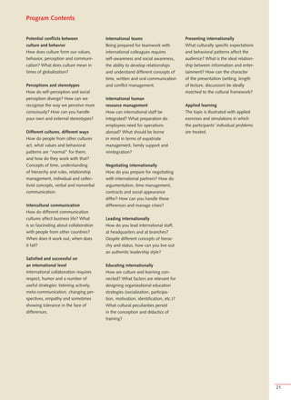 Program Contents


Potential conflicts between              International teams                        Presenting internationally
culture and behavior                     Being prepared for teamwork with           What culturally specific expectations
How does culture form our values,        international colleagues requires          and behavioral patterns affect the
behavior, perception and communi-        self-awareness and social awareness,       audience? What is the ideal relation-
cation? What does culture mean in        the ability to develop relationships       ship between information and enter-
times of globalization?                  and understand different concepts of       tainment? How can the character
                                         time, written and oral communication       of the presentation (setting, length
Perceptions and stereotypes              and conflict management.                   of lecture, discussion) be ideally
How do self-perception and social                                                   matched to the cultural framework?
perception diverge? How can we           International human
recognize the way we perceive more       resource management                        Applied learning
consciously? How can you handle          How can international staff be             The topic is illustrated with applied
your own and external stereotypes?       integrated? What preparation do            exercises and simulations in which
                                         employees need for operations              the participants’ individual problems
Different cultures, different ways       abroad? What should be borne               are treated.
How do people from other cultures        in mind in terms of expatriate
act, what values and behavioral          management, family support and
patterns are “normal” for them,          reintegration?
and how do they work with that?
Concepts of time, understanding          Negotiating internationally
of hierarchy and rules, relationship     How do you prepare for negotiating
management, individual and collec-       with international partners? How do
tivist concepts, verbal and nonverbal    argumentation, time management,
communication.                           contracts and social appearance
                                         differ? How can you handle these
Intercultural communication              differences and manage crises?
How do different communication
cultures affect business life? What      Leading internationally
is so fascinating about collaboration    How do you lead international staff,
with people from other countries?        at headquarters and at branches?
When does it work out, when does         Despite different concepts of hierar-
it fail?                                 chy and status, how can you live out
                                         an authentic leadership style?
Satisfied and successful on
an international level                   Educating internationally
International collaboration requires     How are culture and learning con-
respect, humor and a number of           nected? What factors are relevant for
useful strategies: listening actively,   designing organizational education
meta-communication, changing per-        strategies (socialization, participa-
spectives, empathy and sometimes         tion, motivation, identification, etc.)?
showing tolerance in the face of         What cultural peculiarities persist
differences.                             in the conception and didactics of
                                         training?




                                                                                                                            21
 