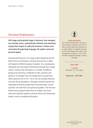 English Programs – Leadership




Self-image and projected image in harmony: how managers                     Target participants
can critically assess, systematically influence and selectively   The Personal Performance program is
                                                                  tailor-made for employees who wish to
employ their impact on staff and customers. Practice com-         find out what impact their behavior has
munication through body language, the spoken word and             on other people. It is targeted at manag-
                                                                  ers from all industries who aspire to top
personal appeal.
                                                                  management positions or who repre-
                                                                  sent their companies internally as well as
Personal performance is to a large extent shaped by the dif-                      externally.

ferent forms of interaction. Personal charisma has a differ-
ent impact on different groups of people. As a consequence,                     Dates 2009
individuals can only express themselves through their image,
                                                                                 1. Schedule
culture, mimicry and intonation in a number of different                November 17 th – 19 th, Arbon

groups and assuming a multitude of roles, postures and
gestures. A manager does not simply have to accept how                  Program Fee | CHF 5,300.–

others perceive him or her – he or she can actively influence
and steer these perceptions. Managers should reconcile the
expectations that the people they encounter place in them
and their role with their own personal qualities. The Personal
Performance program helps them to analyze and revise
well-worn behavior patterns and turns them into charismatic
leaders, even in exceptional situations.




                                                                          Management School St.Gallen
                                                                                www.mssg.ch
 