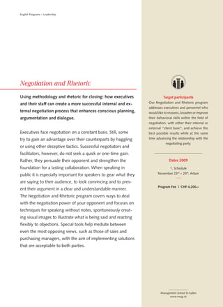 English Programs – Leadership




Using methodology and rhetoric for closing: how executives                   Target participants
and their staff can create a more successful internal and ex-      Our Negotiation and Rhetoric program
                                                                   addresses executives and personnel who
ternal negotiation process that enhances conscious planning,       would like to reassess, broaden or improve
argumentation and dialogue.                                        their behavioral skills within the field of
                                                                   negotiation, with either their internal or
                                                                   external “client base”, and achieve the
Executives face negotiation on a constant basis. Still, some       best possible results while at the same
try to gain an advantage over their counterparts by haggling       time advancing the relationship with the
                                                                               negotiating party.
or using other deceptive tactics. Successful negotiators and
facilitators, however, do not seek a quick or one-time gain.
Rather, they persuade their opponent and strengthen the                          Dates 2009

foundation for a lasting collaboration. When speaking in                          1. Schedule

public it is especially important for speakers to gear what they         November 23rd – 25th, Arbon

are saying to their audience, to look convincing and to pres-
                                                                         Program Fee | CHF 4,200.–
ent their argument in a clear and understandable manner.
The Negotiation and Rhetoric program covers ways to deal
with the negotiation power of your opponent and focuses on
techniques for speaking without notes, spontaneously creat-
ing visual images to illustrate what is being said and reacting
flexibly to objections. Special tools help mediate between
even the most opposing views, such as those of sales and
purchasing managers, with the aim of implementing solutions
that are acceptable to both parties.




                                                                           Management School St.Gallen
                                                                                 www.mssg.ch
 