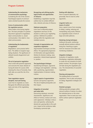 Program Contents


Understanding the mechanisms               Recognizing and utilizing psycho-          Dealing with objections
of communication psychology                logical factors and opportunities          How to respond objectively, not
Considering the role of the receiver.      of influence                               personally. How to react to unfair
Psychological aspects of communi-          Establishing a negotiation map that        arguments.
cation oriented towards the receiver.      outlines how to combine different
                                           roles, interests and areas of influence.   Linguistic tactics as a
Forms of communication within                                                         means of control
the negotiation process                    Optimum preparation                        How a speech moves from monolog
What matters most during negotia-          Learn how to efficiently prepare           to dialog. Leading, seducing and
tion. The basic principles of a partner-   negotiations and focus on the              manipulating using words. Rhetoric
ship-driven approach to negotiation.       situation as well as your negotiating      as a negotiation tactic in front of
Open communication vs. closed              partners. Methods for problem-             large and small audiences.
communication. One-sided vs. two-          solving within the negotiation and
sided communication.                       mediation process.                         Mastering closing techniques
                                                                                      Getting to the point, reinforcing
Understanding the fundamentals             Concepts of argumentation and              mutually defined solutions without
of negotiation                             cooperative negotiation                    losing face. Reaching an agree-
Negotiations: some practical defini-       Argumentation techniques and their         ment for measures to be taken and
tions. The ability to recognize nego-      effects. The appropriate progression       monitoring compliance.
tiating situations. The significance of    of information and argumentation.
attitude towards disagreement and          Motives for decision-making, value         Integrative strategies
conflicts.                                 proposition, interest-based approach       Evaluation of negotiation results.
                                           vs. position.                              Developing a negotiation philosophy
The art of persuasive negotiation                                                     to create win-win situations for both
How to deal with powerful opponents        The (psycho)logical dialogue               parties involved. The principle of give
and overcome the classic obstacle of       Questioning techniques, arguments          and take during the negotiation pro-
having the desire for success while        in dialogue and negotiation. Listening     cess. The characteristics of successful
retaining the virtue of humanity. How      skills, questioning, argumentation.        negotiation.
both sides can avoid the risk of los-      Implementation of decision-making
ing face.                                  motives.                                   Planning and preparation
                                                                                      The building blocks of successful
Team negotiation requires                  Logical aspects of argumentation           negotiation. How to plan and prepare
discipline, trust and training             Genuine and spurious arguments.            for dialog. Negotiation strategies and
Learn how to negotiate as a team.          The role of implied prerequisites and      tactics.
Recognize the different personality        their impact.
styles and roles of the negotiating                                                   Potential synergies
partners.                                  Integration of nonverbal                   Utilizing potential synergies within
                                           and verbal skills                          internal conflicts of interest, for either
                                           Discovering individual, nonverbal          the individual person or the entire
                                           characteristics. Significance and          organization. How to assist your own
                                           effects of mimicry. Gesture and voice,     staff to achieve optimum negotiation
                                           outer appearance. Interplay in discus-     results.
                                           sions and speeches: achieving the
                                           desired aim; gearing talks to the audi-
                                           ence. Impact at the conference table.
                                           Developing a personal style.




                                                                                                                                   25
 