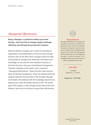 English Programs – Leadership




Being a Manager is a profession without any formal                           Target participants
training – learn here how to manage complex challenges            Managerial Effectiveness is designed for
                                                                  experienced executives in divisions, de-
effectively and still keep the personal life in balance.          partments, units or branches of medium-
                                                                  to big-sized companies; executives who
                                                                  wish to improve their managerial effec-
What do effective managers do? In times of international
                                                                  tiveness and to take their management
organizations and collaborations on the one hand and high         skills to another level. It is also targeted at
turnover rates on the other hand, managers search for ideas       managers recently promoted into a
                                                                  managerial position who want to be as ef-
and concepts to manage more effectively. Information and              fective as possible from the start.
knowledge are not only the most important resources in
the future but also a key issue of professional management.
                                                                                  Dates 2009
Therefore reflecting on the leader’s role is important.
“Managerial Effectiveness“ shows the tools, tasks and prin-                       1. Schedule
                                                                           October 5th – 7 th, Arbon
ciples of effective management. These are oriented within the
program along the structural idea of the St.Gallen Manage-
                                                                         Program Fee | CHF 3,900.–
ment Model. All combined with the knowledge about how to
organize your entire life besides the job as well. The overall
goal of the program is that managers know what to do to be
effective, how to do it and how to sustain their effectiveness.




                                                                           Management School St.Gallen
                                                                                 www.mssg.ch
 