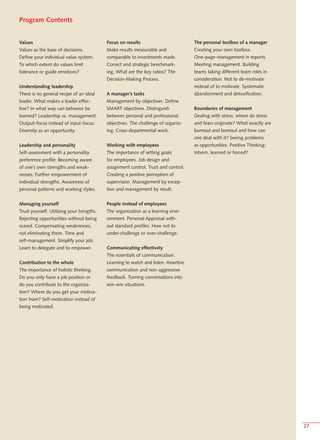 Program Contents


Values                                     Focus on results                          The personal toolbox of a manager
Values as the base of decisions.           Make results measurable and               Creating your own toolbox.
Define your individual value system.       comparable to investments made.           One-page-management in reports.
To which extent do values limit            Correct and strategic benchmark-          Meeting management. Building
tolerance or guide emotions?               ing. What are the key ratios? The         teams taking different team roles in
                                           Decision-Making Process.                  consideration. Not to de-motivate
Understanding leadership                                                             instead of to motivate. Systematic
There is no general recipe of an ideal     A manager’s tasks                         abandonment and detoxification.
leader. What makes a leader effec-         Management by objectives. Define
tive? In what way can behavior be          SMART objectives. Distinguish             Boundaries of management
learned? Leadership vs. management.        between personal and professional         Dealing with stress: where do stress
Output-focus instead of input-focus:       objectives. The challenge of organiz-     and fears originate? What exactly are
Diversity as an opportunity.               ing. Cross-departmental work.             burnout and boreout and how can
                                                                                     one deal with it? Seeing problems
Leadership and personality                 Working with employees                    as opportunities. Positive Thinking:
Self-assessment with a personality         The importance of setting goals           Inborn, learned or forced?
preference profile: Becoming aware         for employees. Job design and
of one’s own strengths and weak-           assignment control. Trust and control.
nesses. Further empowerment of             Creating a positive perception of
individual strengths. Awareness of         supervision. Management by excep-
personal patterns and working styles.      tion and management by result.


Managing yourself                          People instead of employees
Trust yourself. Utilizing your trengths.   The organization as a learning envi-
Rejecting opportunities without being      ronment. Personal Appraisal with-
scared. Compensating weaknesses,           out standard profiles. How not to
not eliminating them. Time and             under-challenge or over-challenge.
self-management. Simplify your job.
Learn to delegate and to empower.          Communicating effectively
                                           The essentials of communication.
Contribution to the whole                  Learning to watch and listen. Assertive
The importance of holistic thinking.       communication and non-aggressive
Do you only have a job position or         feedback. Turning conversations into
do you contribute to the organiza-         win-win situations.
tion? Where do you get your motiva-
tion from? Self-motivation instead of
being motivated.




                                                                                                                             27
 