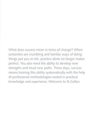 What does success mean in times of change? When
certainties are crumbling and familiar ways of doing
things put you at risk, practice alone no longer makes
perfect. You also need the ability to develop new
strengths and tread new paths. These days, success
means training this ability systematically with the help
of professional methodologies rooted in practical
knowledge and experience. Welcome to St.Gallen.
 