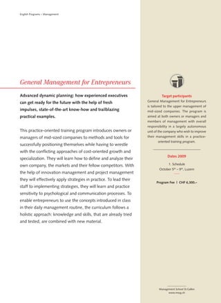 English Programs – Management




Advanced dynamic planning: how experienced executives                        Target participants
can get ready for the future with the help of fresh                 General Management for Entrepreneurs
                                                                    is tailored to the upper management of
impulses, state-of-the-art know-how and trailblazing                mid-sized companies. The program is
practical examples.                                                 aimed at both owners or managers and
                                                                    members of management with overall
                                                                    responsibility in a largely autonomous
This practice-oriented training program introduces owners or        unit of the company who wish to improve
managers of mid-sized companies to methods and tools for            their management skills in a practice-
                                                                           oriented training program.
successfully positioning themselves while having to wrestle
with the conflicting approaches of cost-oriented growth and
                                                                                 Dates 2009
specialization. They will learn how to define and analyze their
own company, the markets and their fellow competitors. With                       1. Schedule
                                                                           October 5th – 9 th, Luzern
the help of innovation management and project management
they will effectively apply strategies in practice. To lead their
                                                                          Program Fee | CHF 6,300.–
staff to implementing strategies, they will learn and practice
sensitivity to psychological and communication processes. To
enable entrepreneurs to use the concepts introduced in class
in their daily management routine, the curriculum follows a
holistic approach: knowledge and skills, that are already tried
and tested, are combined with new material.




                                                                           Management School St.Gallen
                                                                                 www.mssg.ch
 