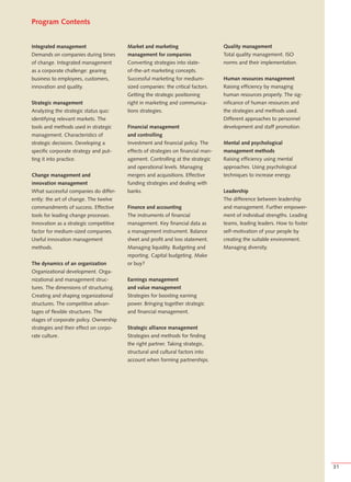 Program Contents


Integrated management                   Market and marketing                      Quality management
Demands on companies during times       management for companies                  Total quality management. ISO
of change. Integrated management        Converting strategies into state-         norms and their implementation.
as a corporate challenge: gearing       of-the-art marketing concepts.
business to employees, customers,       Successful marketing for medium-          Human resources management
innovation and quality.                 sized companies: the critical factors.    Raising efficiency by managing
                                        Getting the strategic positioning         human resources properly. The sig-
Strategic management                    right in marketing and communica-         nificance of human resources and
Analyzing the strategic status quo:     tions strategies.                         the strategies and methods used.
identifying relevant markets. The                                                 Different approaches to personnel
tools and methods used in strategic     Financial management                      development and staff promotion.
management. Characteristics of          and controlling
strategic decisions. Developing a       Investment and financial policy. The      Mental and psychological
specific corporate strategy and put-    effects of strategies on financial man-   management methods
ting it into practice.                  agement. Controlling at the strategic     Raising efficiency using mental
                                        and operational levels. Managing          approaches. Using psychological
Change management and                   mergers and acquisitions. Effective       techniques to increase energy.
innovation management                   funding strategies and dealing with
What successful companies do differ-    banks.                                    Leadership
ently: the art of change. The twelve                                              The difference between leadership
commandments of success. Effective      Finance and accounting                    and management. Further empower-
tools for leading change processes.     The instruments of financial              ment of individual strengths. Leading
Innovation as a strategic competitive   management. Key financial data as         teams, leading leaders. How to foster
factor for medium-sized companies.      a management instrument. Balance          self-motivation of your people by
Useful innovation management            sheet and profit and loss statement.      creating the suitable environment.
methods.                                Managing liquidity. Budgeting and         Managing diversity.
                                        reporting. Capital budgeting. Make
The dynamics of an organization         or buy?
Organizational development. Orga-
nizational and management struc-        Earnings management
tures. The dimensions of structuring.   and value management
Creating and shaping organizational     Strategies for boosting earning
structures. The competitive advan-      power. Bringing together strategic
tages of flexible structures. The       and financial management.
stages of corporate policy. Ownership
strategies and their effect on corpo-   Strategic alliance management
rate culture.                           Strategies and methods for finding
                                        the right partner. Taking strategic,
                                        structural and cultural factors into
                                        account when forming partnerships.




                                                                                                                          31
 