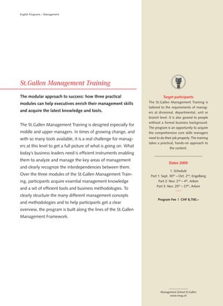 English Programs – Management




The modular approach to success: how three practical                          Target participants
modules can help executives enrich their management skills          The St.Gallen Management Training is
                                                                    tailored to the requirements of manag-
and acquire the latest knowledge and tools.                         ers at divisional, departmental, unit or
                                                                    branch level. It is also geared to people
                                                                    without a formal business background.
The St.Gallen Management Training is designed especially for
                                                                    The program is an opportunity to acquire
middle and upper managers. In times of growing change, and          the comprehensive core skills managers
with so many tools available, it is a real challenge for manag-     need to do their job properly. The training
                                                                    takes a practical, hands-on approach to
ers at this level to get a full picture of what is going on. What                  the content.
today’s business leaders need is efficient instruments enabling
them to analyze and manage the key areas of management
                                                                                  Dates 2009
and clearly recognize the interdependencies between them.
                                                                                   1. Schedule
Over the three modules of the St.Gallen Management Train-            Part 1: Sept. 30 th – Oct. 2nd, Engelberg
ing, participants acquire essential management knowledge                  Part 2: Nov. 2nd – 4th, Arbon
                                                                         Part 3: Nov. 25th – 27th, Arbon
and a set of efficient tools and business methodologies. To
clearly structure the many different management concepts
                                                                          Program Fee | CHF 8,700.–
and methodologies and to help participants get a clear
overview, the program is built along the lines of the St.Gallen
Management Framework.




                                                                            Management School St.Gallen
                                                                                  www.mssg.ch
 