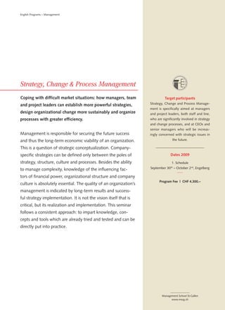 English Programs – Management




Coping with difficult market situations: how managers, team                   Target participants
and project leaders can establish more powerful strategies,         Strategy, Change and Process Manage-
                                                                    ment is specifically aimed at managers
design organizational change more sustainably and organize          and project leaders, both staff and line,
processes with greater efficiency.                                  who are significantly involved in strategy
                                                                    and change processes, and at CEOs and
                                                                    senior managers who will be increas-
Management is responsible for securing the future success           ingly concerned with strategic issues in
and thus the long-term economic viability of an organization.                      the future.

This is a question of strategic conceptualization. Company-
specific strategies can be defined only between the poles of                      Dates 2009

strategy, structure, culture and processes. Besides the ability                    1. Schedule

to manage complexity, knowledge of the influencing fac-             September 30 th – October 2nd, Engelberg

tors of financial power, organizational structure and company
                                                                          Program Fee | CHF 4,300.–
culture is absolutely essential. The quality of an organization’s
management is indicated by long-term results and success-
ful strategy implementation. It is not the vision itself that is
critical, but its realization and implementation. This seminar
follows a consistent approach: to impart knowledge, con-
cepts and tools which are already tried and tested and can be
directly put into practice.




                                                                            Management School St.Gallen
                                                                                  www.mssg.ch
 