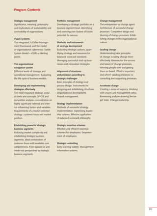 Program Contents


Strategic management                     Portfolio management                     Change management
Significance, meaning, philosophy        Developing a strategic portfolio on a    The entrepreneur as change agent.
and implications of sustainability and   business segment level. Identifying      Architecture of successful change
survivability of organizations.          and assessing core factors of future     processes. Competent design and
                                         potential for success.                   steering of change processes. Estab-
Viable systems                                                                    lishing changes in the organizational
The integrated St.Gallen Manage-         Methods and instruments                  culture.
ment Framework and the model             of strategy development
of organizational cybernetics (Viable    Evaluating strategic options, quan-      Leading change
System Model – VSM) as starting          tifying strategy and resources for       Understanding basic principles
points.                                  balanced scorecard standards.            of change. Leading change more
                                         Managing successful start-up busi-       effectively. Reasons for the success
The organizational                       nesses and innovation strategies.        and failure of change processes.
navigation system                                                                 Winning people over and getting
Different levels of strategic and        Alignment of structures                  them on board. What is important
operational management. Evaluating       and processes according to               and when? Leading processes vs.
the life cycle of business models.       strategic challenges                     consulting and supporting processes.
                                         Basic principles of strategy and
Developing and implementing              process design. Instruments for          Accelerate change
strategies effectively                   designing and establishing structures.   Creating a sense of urgency. Working
The most important strategic analy-      Organizational development.              with visions and management ratios.
sis tools and concepts. SWOT and         Project management.                      Envisioning and pre-drawing the tar-
competitor analysis: concentration on                                             get state. Change leadership.
highly significant external and inter-   Strategy implementation
nal influencing factors and variables.   Methods of successful strategy
Requirements of a market-oriented        implementation. Optimizing leader-
strategy: customer focus and market      ship systems. Effective application
position.                                of balanced scorecard philosophy.


Establishing powerful strategic          Strategic incentive schemes
business segments                        Effective and efficient incentive
Reducing market complexity and           schemes for employees. Empower-
establishing strategic business          ment of employees.
segments. Ideal combination of
customer focus with available core       Strategic controlling
competencies. From outside-in and        Early-warning system. Management
inside-out perspectives to strategic     information systems.
business segments.




                                                                                                                          35
 