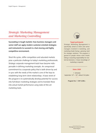 English Programs – Management




Succeeding in tough markets: how business managers and                      Target participants
senior staff can apply modern customer-oriented strategies        Strategic Marketing Management is
                                                                  specifically aimed at CEOs and senior
and instruments to succeed in a fast-moving and highly            managers involved in marketing, and
competitive environment.                                          marketing heads facing a growing need
                                                                  for strategic solutions. The program is
                                                                  geared to people whose work entails
Short life cycles, stiffer competition and saturated markets      taking or assuming responsibility for mar-
pose a particular challenge to today’s marketing professionals.   ket-led decisions. A basic knowledge of
                                                                           marketing is required.
Strategic corporate management tools have become indis-
pensable in defining marketing concepts. An unequivocal
commitment to a corporate policy that is both driven by and                     Dates 2009

in sync with the needs of the market is one of the keys to                       1. Schedule

establishing long-term client relationships. A basic tenet of     September 14th – 16th, Abtwil / St.Gallen

this program is to systematically develop potential for success
                                                                        Program Fee | CHF 4,300.–
into full-blown marketing strategies and to translate these
into actual market performance using state-of-the-art
marketing tools.




                                                                          Management School St.Gallen
                                                                                www.mssg.ch
 