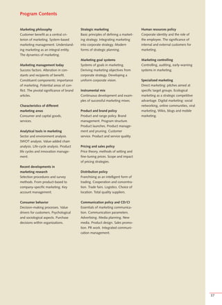 Program Contents


Marketing philosophy                       Strategic marketing                       Human resources policy
Customer benefit as a central cri-         Basic principles of defining a market-    Corporate identity and the role of
terion of marketing. System-based          ing strategy. Integrating marketing       the employee. The significance of
marketing management. Understand-          into corporate strategy. Modern           internal and external customers for
ing marketing as an integral entity.       forms of strategic planning.              marketing.
The dynamics of marketing.
                                           Marketing goal systems                    Marketing controlling
Marketing management today                 Systems of goals in marketing.            Controlling, auditing, early-warning
Success factors. Alteration in con-        Deriving marketing objectives from        systems in marketing.
stants and recipients of benefit.          corporate strategy. Developing a
Constituent components: importance         uniform corporate vision.                 Specialized marketing
of marketing. Potential areas of con-                                                Direct marketing: pitches aimed at
flict. The pivotal significance of brand   Instrumental mix                          specific target groups. Ecological
articles.                                  Continuous development and exam-          marketing as a strategic competitive
                                           ples of successful marketing mixes.       advantage. Digital marketing: social
Characteristics of different                                                         networking, online communities, viral
marketing areas                            Product and brand policy                  marketing, Wikis, blogs and mobile
Consumer and capital goods,                Product and range policy. Brand           marketing.
services.                                  management. Program structure.
                                           Product launches. Product manage-
Analytical tools in marketing              ment and pruning. Customer
Sector and environment analysis.           service. Product and service quality.
SWOT analysis. Value-added chain
analysis. Life-cycle analysis. Product     Pricing and sales policy
life cycles and innovation manage-         Price theory, methods of setting and
ment.                                      fine-tuning prices. Scope and impact
                                           of pricing strategies.
Recent developments in
marketing research                         Distribution policy
Selection procedures and survey            Franchising as an intelligent form of
methods. From product-based to             trading. Cooperation and concentra-
company-specific marketing. Key            tion. Trade fairs. Logistics. Choice of
account management.                        location. Total quality suppliers.


Consumer behavior                          Communication policy and CD/CI
Decision-making processes. Value           Essentials of marketing communica-
drivers for customers. Psychological       tion. Communication parameters.
and sociological aspects. Purchase         Advertising. Media planning. New
decisions within organizations.            media. Product design. Sales promo-
                                           tion. PR work. Integrated communi-
                                           cation management.




                                                                                                                             37
 