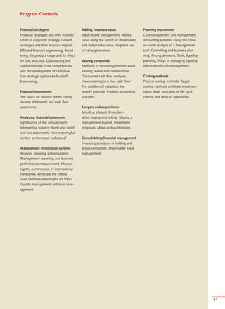 Program Contents


Financial strategies                      Adding corporate value                  Planning instruments
Financial strategies and their incorpo-   Value-based management. Adding          Cost management and management
ration in corporate strategy. Growth      value using the notion of shareholder   accounting systems. Using the Flow-
strategies and their financial impacts.   and stakeholder value. Targeted use     of-Funds analysis as a management
Efficient financial engineering. Broad-   of value generators.                    tool. Controlling and business plan-
ening the product range and its effect                                            ning. Pricing decisions. Tools, liquidity
on cost structure. Outsourcing and        Valuing companies                       planning. Ways of managing liquidity.
capital intensity. Core competencies      Methods of measuring intrinsic value,   International cash management.
and the development of cash flow.         earning power and combinations.
Can strategic options be funded?          Discounted cash flow analyses.          Costing methods
Downsizing.                               How meaningful is free cash flow?       Process costing methods. Target
                                          The problem of valuation: the           costing methods and their implemen-
Financial instruments                     benefit principle. Prudent accounting   tation. Basic principles of life cycle
The basics on balance sheets. Using       practices.                              costing and fields of application.
income statements and cash flow
statements.                               Mergers and acquisitions
                                          Selecting a target. Procedures
Analyzing financial statements            when buying and selling. Staging a
Significance of the annual report.        management buyout. Investment
Interpreting balance sheets and profit    proposals. Make-or-buy decisions.
and loss statements. How meaningful
are key performance indicators?           Consolidating financial management
                                          Financing structures in holding and
Management information systems            group companies. Shareholder value
Analysis, planning and simulation.        management.
Management reporting and business
performance measurement. Measur-
ing the performance of international
companies. What are the criteria
used and how meaningful are they?
Quality management and asset man-
agement.




                                                                                                                              41
 
