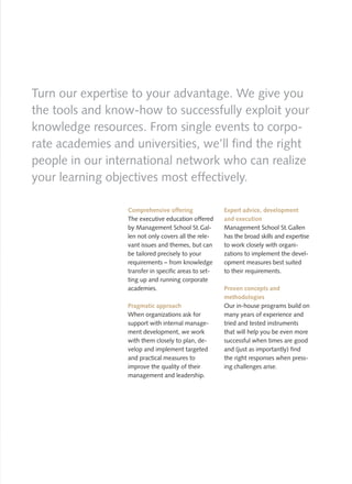 Turn our expertise to your advantage. We give you
the tools and know-how to successfully exploit your
knowledge resources. From single events to corpo-
rate academies and universities, we’ll find the right
people in our international network who can realize
your learning objectives most effectively.

                  Comprehensive offering               Expert advice, development
                  The executive education offered      and execution
                  by Management School St. Gal-        Management School St. Gallen
                  len not only covers all the rele-    has the broad skills and expertise
                  vant issues and themes, but can      to work closely with organi-
                  be tailored precisely to your        zations to implement the devel-
                  requirements – from knowledge        opment measures best suited
                  transfer in specific areas to set-   to their requirements.
                  ting up and running corporate
                  academies.                           Proven concepts and
                                                       methodologies
                  Pragmatic approach                   Our in-house programs build on
                  When organizations ask for           many years of experience and
                  support with internal manage-        tried and tested instruments
                  ment development, we work            that will help you be even more
                  with them closely to plan, de-       successful when times are good
                  velop and implement targeted         and (just as importantly) find
                  and practical measures to            the right responses when press-
                  improve the quality of their         ing challenges arise.
                  management and leadership.
 