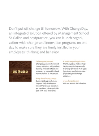 Don’t put off change till tomorrow. With ChangeDay,
an integrated solution offered by Management School
St. Gallen and nextpractice, you can launch organi-
zation-wide change and innovation programs on one
day to make sure they are firmly instilled in your
employees’ thinking and behavior.

                 Get everyone involved                 A broad range of applications
                 ChangeDays start where most           The ChangeDay methodology
                 change initiatives fail to deliver,   has been applied successfully
                 by using innovative tools and         to change processes of all types,
                 processes to connect feedback         from team-specific innovation
                 from hundreds of influencers.         projects to global change
                                                       initiatives.
                 Bring about lasting change
                 Customized approaches and             www.changeday.com
                 targeted staff development            Visit our website for full details.
                 ensure that change objectives
                 are translated into a navigable
                 path with clear milestones.
 