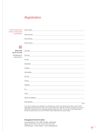 In which management       Title of seminar
seminar would you like
         to participate?
                           Date of seminar


                           Title of seminar


                           Date of seminar




           Please send     Last name
       by fax or e-mail
       office@mssg.ch      First name
        www.mssg.ch
                           Job title


                           Department


                           Company


                           Street address


                           ZIP / City


                           Country


                           Telephone


                           Fax


                           E-mail


                           Number of employees


                           Date / signature
                                                                                                                                              04.09

                           If you have to withdraw your registration, we will refund any seminar costs already paid as follows: until 3 months
                           before beginning of the seminar: 100%; until 2 months before: 50%. After this no refunds are possible. If you are not
                           able attend, it is possible to send a substitute participant irrespective of that. You have the one-time opportunity to
                           transfer to another seminar for a fee of CHF 500.– until 6 weeks before the seminar begins.




                           Management School St.Gallen
                           St. Leonhardstrasse 7, CH -9001 St.Gallen, Switzerland
                           Phone (41) 071 222 51 53, Fax (41) 071 222 51 20
                           office@mssg.ch | www.mssg.ch | www.changeday.com
                                                                                                                                                      49
 