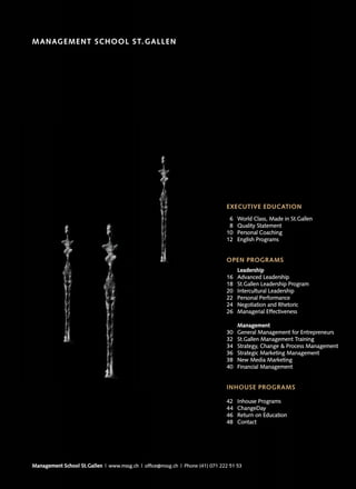 M ANAG E M E NT SC H OOL S T. G ALLE N
                     O OL




                                                                              EXECUTIVE EDUCATION
                                                                               6   World Class, Made in St.Gallen
                                                                               8   Quality Statement
                                                                              10   Personal Coaching
                                                                              12   English Programs


                                                                              OPEN PROGRAMS
                                                                                   Leadership
                                                                              16   Advanced Leadership
                                                                              18   St.Gallen Leadership Program
                                                                              20   Intercultural Leadership
                                                                              22   Personal Performance
                                                                              24   Negotiation and Rhetoric
                                                                              26   Managerial Effectiveness

                                                                                   Management
                                                                              30   General Management for Entrepreneurs
                                                                              32   St.Gallen Management Training
                                                                              34   Strategy, Change & Process Management
                                                                              36   Strategic Marketing Management
                                                                              38   New Media Marketing
                                                                              40   Financial Management


                                                                              INHOUSE PROGRAMS

                                                                              42   Inhouse Programs
                                                                              44   ChangeDay
                                                                              46   Return on Education
                                                                              48   Contact




Management School St.Gallen | www.mssg.ch | office@mssg.ch | Phone (41) 071 222 51 53
 