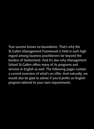 True success knows no boundaries. That’s why the
St.Gallen
St.Gallen Management Framework is held in such high
regard among business practitioners far beyond the
borders of Switzerland. And it’s also why Management
School St.Gallen offers many of its programs and
        St.Gallen
services in English as well. The following pages contain
a current overview of what’s on offer. And naturally, we
would also be glad to advise if you’d prefer an English
program tailored to your own requirements.
 