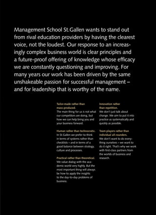 Management School St.Gallen wants to stand out
                      St.
from rival education providers by having the clearest
voice, not the loudest. Our response to an increas-
                                            increas-
ingly complex business world is clear principles and
a future-proof offering of knowledge whose efficacy
we are constantly questioning and improving. For
many years our work has been driven by the same
unshakeable passion for successful management –
and for leadership that is worthy of the name.

                  Tailor-made rather than              Innovation rather
                  mass-produced.                       than repetition.
                  The main thing for us is not what    We don’t just talk about
                  our competitors are doing, but       change. We aim to put it into
                  how we can help bring you and        practice as systematically and
                  your business forward.               quickly as possible.

                  Human rather than technocratic.      Team players rather than
                  In St. Gallen we prefer to think
                     St.Gallen                         individual all-rounders.
                  in terms of systems rather than      We don’t want to do every-
                  checklists – and in terms of a       thing ourselves – we want to
                  good balance between strategy,       do it right. That’s why we work
                  culture and processes.               with first-class partners from
                                                       the worlds of business and
                  Practical rather than theoretical.   research.
                  We value dialog with the aca-
                  demic world very highly. But the
                  most important thing will always
                  be how to apply the insights
                  to the day-to-day problems of
                  business.
 