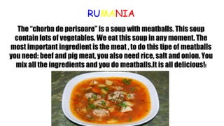 RUMANIA
The “chorba de perisoare” is a soup with meatballs. This soup
contain lots of vegetables. We eat this soup in any moment. The
most important ingredient is the meat , to do this tipe of meatballs
you need: beef and pig meat, you also need rice, salt and onion. You
mix all the ingredients and you do meatballs.It is all delicious!!