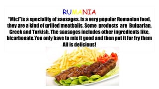 RUMANIA
“Mici”is a speciality of sausages. is a very popular Romanian food,
they are a kind of grilled meatballs. Some products are Bulgarian,
Greek and Turkish. The sausages includes other ingredients like,
bicarbonate.You only have to mix it good and then put it for fry them
All is delicious!