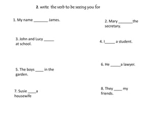 2. write the verb to be seeing you for


1. My name _______ James.                               2. Mary _______the
                                                        secretary.


 3. John and Lucy _____
                                                  4. I_____ a student.
 at school.




                                                      6. He _____a lawyer.
 5. The boys ____ in the
 garden.


                                                      8. They ____ my
7. Susie ____a
                                                      friends.
housewife
 