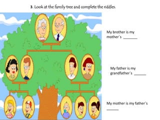 3. Look at the family tree and complete the riddles.




                                              My brother is my
                                              mother`s _______




                                                My father is my
                                                grandfather´s ______




                                              My mother is my father´s
                                              ______
 