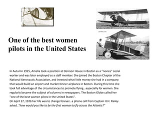 One of the best women pilots in the United StatesIn Autumn 1925, Amelia took a position at Denison House in Boston as a "novice" social worker and was later employed as a staff member. She joined the Boston Chapter of the National Aeronautic Association, and invested what little money she had in a company that would build an airport and market Kinner airplanes in Boston. During this time she took full advantage of the circumstances to promote flying...especially for women. She regularly became the subject of columns in newspapers. The Boston Globe called her "one of the best women pilots in the United States".On April 27, 1926 her life was to change forever...a phone call from Captain H.H. Raileyasked.."how would you like to be the first woman to fly across the Atlantic?"