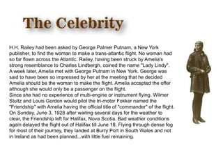 H.H. Railey had been asked by George Palmer Putnam, a New York publisher, to find the woman to make a trans-atlantic flight. No woman had so far flown across the Atlantic. Railey, having been struck by Amelia's strong resemblance to Charles Lindbergh, coined the name "Lady Lindy".A week later, Amelia met with George Putnam in New York. George was said to have been so impressed by her at the meeting that he decided Amelia should be the woman to make the flight. Amelia accepted the offer although she would only be a passenger on the flight.Since she had no experience of multi-engine or instrument flying. Wilmer Stultz and Louis Gordon would pilot the tri-motor Fokker named the "Friendship" with Amelia having the official title of "commander" of the flight.On Sunday, June 3, 1928 after waiting several days for the weather to clear, the Friendship left for Halifax, Nova Scotia. Bad weather conditions again delayed the flight out of Halifax till June 18. Flying through dense fog for most of their journey, they landed at Burry Port in South Wales and not in Ireland as had been planned...with little fuel remaining.