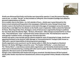 Amelia was distressed that Stultz and Gordon were ignored by reporters. It was the woman they had come to see...or rather "the girl" as they insisted on calling her. Even President Coolidge had cabled his personal congratulations to Amelia.On to London, then to the States...to a full calendar of tours...Amelia was in great demand on the lecture circuit and pictured frequently in the newspapers. Behind the scene, George Putnam kept Amelia's name in the forefront of everyone's mind and in the pages of newspapers across the country.Amelia flew a solo flight from the Atlantic to the Pacific coast in September 1928 to attend the National Air Races. Returning to New York, she began a series of lecture tours organized by George to publicize her new book about the Atlantic flight, "20 hours, 40 minutes". Often George accompanied her on these trips.. They had become "close" and found many similar interests in life. This had become reason for some gossip in aviation circles, as George was married at the time.Aviation was quite a new concept and the industry looked for ways of improving its image. Amelia was appointed Assistant to the General Traffic Manager at Transcontinental Air Transport (later known as TWA) with a special responsibility of attracting women passengers.Amelia organized a cross-country air race for women pilots in 1929, the Los Angeles to Cleveland Women's Air Derby. Will Rogers coined the name "The Powder-Puff Derby"...a name that stuck!The "Ninety-Nines", a now famous women pilots organization, was formed by Amelia Earhart in her hotel room in Cleveland during a meeting with other women pilots. Charter membership included 99 applicants. She was to serve as its first President.George's close relationship with Amelia had not gone unnoticed. Dorothy Putnam left her husband shortly after Amelia returned from Cleveland and a divorce was granted in Reno, Nevada in December 1929.