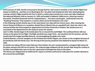 In the autumn of 1934, Amelia announced to George that her next venture would be a trans-Pacific flight from Hawaii to California...and then on to Washington D.C. Ten pilots had already lost their lives attempting this crossing. Amelia's flight would be the first in which a civilian plane would carry a two-way radio telephone.She departed Wheeler Field on January 11, 1935 and landed in Oakland, California to a cheering crowd of thousands. President Roosevelt sent his congratulations..."You have scored again...(and) shown even the "doubting Thomases" that aviation is a science which cannot be limited to men only."In the following months Amelia was on the road almost non-stop with her lecture tours. After meeting the Consul-General of Mexico at a reception, Amelia flew to Mexico City on a goodwill visit. Upon her return, she announced that she had accepted an appointment at Purdue University in Indiana. She would serve as a consultant in the department for the study of careers for women.Later in 1935, Amelia began to formulate plans for an around-the-world flight. The Lockheed Electra 10E was chosen as the plane for the flight. The flight would be two major firsts...she would be the first woman, and she would travel the longest possible distance, circumnavigating the globe at its waist.Fredrick Noonan, a former navigator on the PanAmerican Pacific Clipper, was chosen as the navigator because of his familiarity with the Pacific area. The first leg of the journey would be from Oakland to Hawaii on March 17, 1935.As Amelia was taking off from Luke Field near Pearl Harbor she over compensated for a dropped right wing and the plane swung to the left out of control. The undercarriage collapsed and the aircraft slide along the runway on its belly. Fortunately there was no fire but a great deal of damage was done to the plane.The Electra was shipped back to California for repairs as Amelia continued to make plans for another attempt at the around-the-world flight.