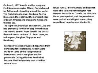 On June 1, 1937 Amelia and her navigator Fred Noonan departed Miami, Florida bound for California by traveling around the world. The first destination was San Juan, Puerto Rico...from there skirting the northeast edge of South America and then on to Africa and the Red Sea.The flight to Karachi was another first...no one had previously flown non-stop from the Red Sea to India before. From Karachi the Electra flew to Calcutta on June 17... from there, on to Rangoon, Bangkok, Singapore and Bandoeng.It was June 27 before Amelia and Noonan were able to leave Bandoeng for Port Darwin, Australia. At Darwin the direction finder was repaired, and the parachutes were packed and shipped home...they would be of no value over the Pacific.Monsoon weather prevented departure from Bandoeng for several days. Repairs were made on some of the "long distance" instruments which had given trouble previously. During this time Amelia had become ill with dysentery that lasted for several days.