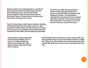Amelia reached Lae in New Guinea on June 29. At this point they had flown 22,000 miles and there were 7,000 more to go...all over the Pacific. Amelia cabled her last commissioned article to the Herald Tribune. Photos show her looking very tired and ill during her time at Lae.At 07:20 hours GMT Amelia provided a positon report placing the Electra on course at some 20 miles southwest of the Nukumanu Islands. The last weather report Amelia was known to have received was before take-off. The head wind speed had increased by 10-12 mph, but it is not known if she ever received the report.The U.S. Coast Guard cutter Itasca had been standing off Howland Island for some days to act as a radio contact for Amelia. Radio communications in the area were very poor and the Itasca was overwhelmed with commercial radio traffic that the flight had generated.Amelia left Lae at precisely 00:00 hours Greenwich Mean Time on July 2. It is believed that the Electra was loaded with 1,000 gallons of fuel, allowing for 20-21 hours of flying.At 08:00 GMT Amelia made her last radio contact with Lae. She reported being on course for Howland Island at 12,000 feet. There is no real evidence as to the precise track of the aircraft after Nukumanu. No one saw or heard the plane fly over.