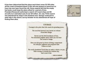 It has been determined that the plane went down some 35-100 miles off the coast of Howland Island. A life raft was stowed on board but no trace has ever been found the raft. Some experts felt that the empty fuel tanks could keep the plane afloat for a period of time.President Roosevelt authorized a search of 9 naval ships and 66 aircraft at an estimated cost of over $4 million. On July 18 the search was abandoned by ships in the Howland area. George continued to seek help in the search, but by October he too abandoned all hope of finding them alive.