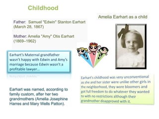 ChildhoodAmelia Earhart as a childFather: Samuel "Edwin" Stanton Earhart (March 28, 1867) Mother:Amelia "Amy" Otis Earhart (1869–1962)Earhart’s Maternal grandfather wasn’t happy with Edwin and Amy’s marriage because Edwin wasn’t a profitable lawyer…Earhart's childhood was very unconventional as she and her sister were unlike other girls in the neighborhood, they wore bloomers and got full freedom to do whatever they wanted to with no restrictions although their grandmother disapproved with it.Earhart was named, according to family custom, after her two grandmothers (Amelia Josephine Harres and Mary Wells Patton). 