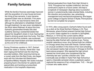 Earhart graduated from Hyde Park High School in 1916.Throughout her troubled childhood, she had continued to aspire to a future career; she kept a scrapbook of newspaper clippings about successful women in predominantly male-oriented fields, including film direction and production, law, advertising, management and mechanical engineering.She began junior college at Ogontz School in Rydal, Pennsylvania but did not complete her program.Family fortunesWhile the family's finances seemingly improved with the acquisition of a new house and even the hiring of two servants, it soon became apparent Edwin was an alcoholic. Five years later (in 1914), he was forced to retire and although he attempted to rehabilitate himself through treatment, he was never reinstated at the Rock Island Railroad. At about this time, Earhart's grandmother Amelia Otis died suddenly, leaving a substantial estate that placed her daughter's share in trust, fearing that Edwin's drinking would drain the funds. The Otis house and all of its contents, was auctioned; Earhart was heart-broken and later described it as the end of her childhood.In 1915, after a long search, Earhart's father found work as a clerk at the Great Northern Railway in St. Paul, Minnesota, where Earhart entered Central High School as a junior. Edwin applied for a transfer to Springfield, Missouri, in 1915 but the current claims officer reconsidered his retirement and demanded his job back, leaving the elder Earhart with nowhere to go. Facing another calamitous move, Amy Earhart took her children to Chicago where they lived with friends. Earhart made an unusual condition in the choice of her next schooling; she canvassed nearby high schools in Chicago to find the best science program. She rejected the high school nearest her home when she complained that the chemistry lab was "just like a kitchen sink.“She eventually was enrolled in Hyde Park High School but spent a miserable semester where a yearbook caption captured the essence of her unhappiness, "A.E. – the girl in brown who walks alone."During Christmas vacation in 1917, Earhart visited her sister in Toronto. World War I had been raging and Earhart saw the returning wounded soldiers. After receiving training as a nurse's aide from the Red Cross, she began work with the Volunteer Aid Detachment at Spadina Military Hospital. Her duties included preparing food in the kitchen for patients with special diets and handing out prescribed medication in the hospital's dispensary.