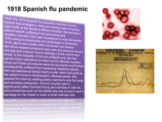 1918 Spanish flu pandemicWhen the 1918 Spanish flu pandemic reached Toronto, Earhart was engaged in arduous nursing duties including night shifts at the Spadina Military Hospital.She became a patient herself, suffering from pneumonia and maxillary sinusitis.She was hospitalized in early November 1918 owing to pneumonia and discharged in December 1918, about two months after the illness had started.Her sinus-related symptoms were pain and pressure around one eye and copious mucus drainage via the nostrils and throat. In the hospital, in the pre-antibiotic era, she had painful minor operations to wash out the affected maxillary sinus,but these procedures were not successful and Earhart subsequently suffered from worsening headache attacks. Her convalescence lasted nearly a year, which she spent at her sister's home in Northampton, Massachusetts. She passed the time by reading poetry, learning to play the banjo and studying mechanics. Chronic sinusitis was to significantly affect Earhart's flying and activities in later life,and sometimes even on the airfield she was forced to wear a bandage on her cheek to cover a small drainage tube.