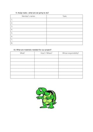 9. Assign tasks : what are we going to do?
             Member’s names                           Tasks
1.
2.
3.
4.
5.
6.
7.
8.

     10. What are materials needed for our project?
           What?                  How? / Where?       Whose responsibility?
 