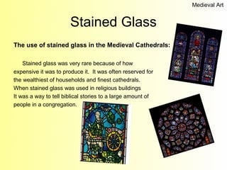 Medieval Art


                       Stained Glass
The use of stained glass in the Medieval Cathedrals:

    Stained glass was very rare because of how
expensive it was to produce it. It was often reserved for
the wealthiest of households and finest cathedrals.
When stained glass was used in religious buildings
It was a way to tell biblical stories to a large amount of
people in a congregation.
 