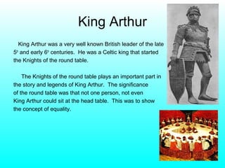 King Arthur
   King Arthur was a very well known British leader of the late
5th and early 6th centuries. He was a Celtic king that started
the Knights of the round table.

    The Knights of the round table plays an important part in
the story and legends of King Arthur. The significance
of the round table was that not one person, not even
King Arthur could sit at the head table. This was to show
the concept of equality.
 