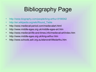 Bibliography Page
•   http://www.biography.com/people/king-arthur-9190042
•   http://en.wikipedia.org/wiki/Round_Table
•   http://www.medieval-period.com/medievalart.html
•   http://www.middle-ages.org.uk/middle-ages-art.htm
•   http://www.medieval-life-and-times.info/medieval-art/index.htm
•   http://www.middle-ages.org.uk/king-arthur.htm
•   http://www.schools.ash.org.au/elanorah/Medarthu.htm
 