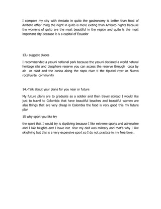 I compare my city with Ambato in quito the gastronomy is better than food of
Ambato other thing the night in quito is more exiting than Ambato nights because
the womens of quito are the most beautiful in the region and quito is the most
important city because it is a capital of Ecuador




13.- suggest places

I recommended a yasuni national park because the yasuni declared a world natural
heritage site and biosphere reserve you can access the reserve through coca by
air or road and the canoa along the napo river ti the tiputini river or Nuevo
rocafuerte community



14.-Talk about your plans for you near or future

My future plans are to graduate as a soldier and then travel abroad I would like
just to travel to Colombia that have beautiful beaches and beautiful women are
also things that are very cheap in Colombia the food is very good this my future
plan

15 why sport you like try

the sport that I would try is skydiving because I like extreme sports and adrenaline
and I like heights and I have not fear my dad was military and that's why I like
skydiving but this is a very expensive sport so I do not practice in my free time .
 