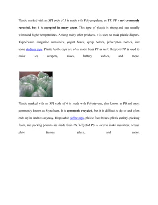 Plastic marked with an SPI code of 5 is made with Polypropylene, or PP. PP is not commonly

recycled, but it is accepted in many areas. This type of plastic is strong and can usually

withstand higher temperatures. Among many other products, it is used to make plastic diapers,

Tupperware, margarine containers, yogurt boxes, syrup bottles, prescription bottles, and

some stadium cups. Plastic bottle caps are often made from PP as well. Recycled PP is used to

make        ice       scrapers,       rakes,        battery       cables,       and        more.




Plastic marked with an SPI code of 6 is made with Polystyrene, also known as PS and most

commonly known as Styrofoam. It is commonly recycled, but it is difficult to do so and often

ends up in landfills anyway. Disposable coffee cups, plastic food boxes, plastic cutlery, packing

foam, and packing peanuts are made from PS. Recycled PS is used to make insulation, license

plate                 frames,                  rulers,                and                  more.
 