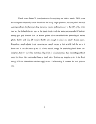 Plastic needs about 450 years just to start decomposing and it takes another 50-80 years

to decompose completely which that means that every single produced piece of plastic has not

decomposed yet. Another interesting fact about plastics and your money is that 90% of the price

you pay for the bottled water goes to the plastic bottle, while the water cost you only 10% of the

money you give. Besides that, 24 million gallons of oil are needed one producing of billion

plastic bottles and only 25 recycled bottles are enough to make one adult’s fleece jacket.

Recycling a single plastic bottle can conserve enough energy to light a 60W bulb for up to 6

hours and it can also save up to 2/3 of the needed energy for producing plastic from raw

materials. Surveys show that more than 90 percent of consumers reuse their plastic bags at least

once for things like wastebasket lines or lunch totes. Bottling and shipping water is the least

energy efficient method ever used to supply water. Unfortunately, it remains the most popular

one.




                                            2
 