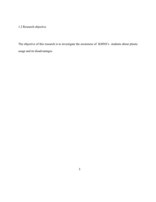 1.2 Research objective




The objective of this research is to investigate the awareness of KMNS’s students about plastic

usage and its disadvantages.




                                                3
 