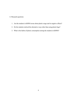 1.3 Research questions



   1. Are the students in KMNS aware about plastic usage and its negative effects?

   2. Do the students realized the alternative ways other than using plastic bags?

   3. What is the habits of plastic consumption among the students in KMNS?




                                             4
 