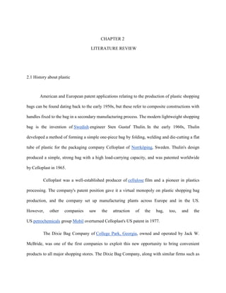 CHAPTER 2

                                    LITERATURE REVIEW




2.1 History about plastic



       American and European patent applications relating to the production of plastic shopping

bags can be found dating back to the early 1950s, but these refer to composite constructions with

handles fixed to the bag in a secondary manufacturing process. The modern lightweight shopping

bag is the invention of Swedish engineer Sten Gustaf Thulin. In the early 1960s, Thulin

developed a method of forming a simple one-piece bag by folding, welding and die-cutting a flat

tube of plastic for the packaging company Celloplast of Norrköping, Sweden. Thulin's design

produced a simple, strong bag with a high load-carrying capacity, and was patented worldwide

by Celloplast in 1965.

         Celloplast was a well-established producer of cellulose film and a pioneer in plastics

processing. The company's patent position gave it a virtual monopoly on plastic shopping bag

production, and the company set up manufacturing plants across Europe and in the US.

However,     other   companies     saw    the   attraction   of   the   bag,    too,   and   the

US petrochemicals group Mobil overturned Celloplast's US patent in 1977.

         The Dixie Bag Company of College Park, Georgia, owned and operated by Jack W.

McBride, was one of the first companies to exploit this new opportunity to bring convenient

products to all major shopping stores. The Dixie Bag Company, along with similar firms such as
 