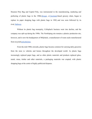 Houston Poly Bag and Capitol Poly, was instrumental in the manufacturing, marketing and

perfecting of plastic bags in the 1980s.Kroger, a Cincinnati-based grocery chain, began to

replace its paper shopping bags with plastic bags in 1982, and was soon followed by its

rival, Safeway.

        Without its plastic bag monopoly, Celloplast's business went into decline, and the

company was split up during the 1990s. The Norrköping site remains a plastics production site,

however, and is now the headquarters of Miljösäck, a manufacturer of waste sacks manufactured

from recycled polyethylene.

        From the mid-1980s onwards, plastic bags became common for carrying daily groceries

from the store to vehicles and homes throughout the developed world. As plastic bags

increasingly replaced paper bags, and as other plastic materials and products replaced glass,

metal, stone, timber and other materials, a packaging materials war erupted, with plastic

shopping bags at the center of highly publicized disputes.
 