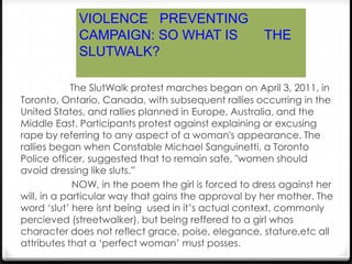 VIOLENCE PREVENTING
            CAMPAIGN: SO WHAT IS                     THE
            SLUTWALK?

             The SlutWalk protest marches began on April 3, 2011, in
Toronto, Ontario, Canada, with subsequent rallies occurring in the
United States, and rallies planned in Europe, Australia, and the
Middle East. Participants protest against explaining or excusing
rape by referring to any aspect of a woman's appearance. The
rallies began when Constable Michael Sanguinetti, a Toronto
Police officer, suggested that to remain safe, "women should
avoid dressing like sluts.”
             NOW, in the poem the girl is forced to dress against her
will, in a particular way that gains the approval by her mother. The
word ‘slut’ here isnt being used in it’s actual context, commonly
percieved (streetwalker), but being reffered to a girl whos
character does not reflect grace, poise, elegance, stature,etc all
attributes that a ‘perfect woman’ must posses.
 